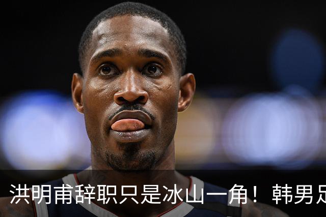 洪明甫辞职只是冰山一角！韩男足负责人低头致歉：我们要刮骨疗毒
